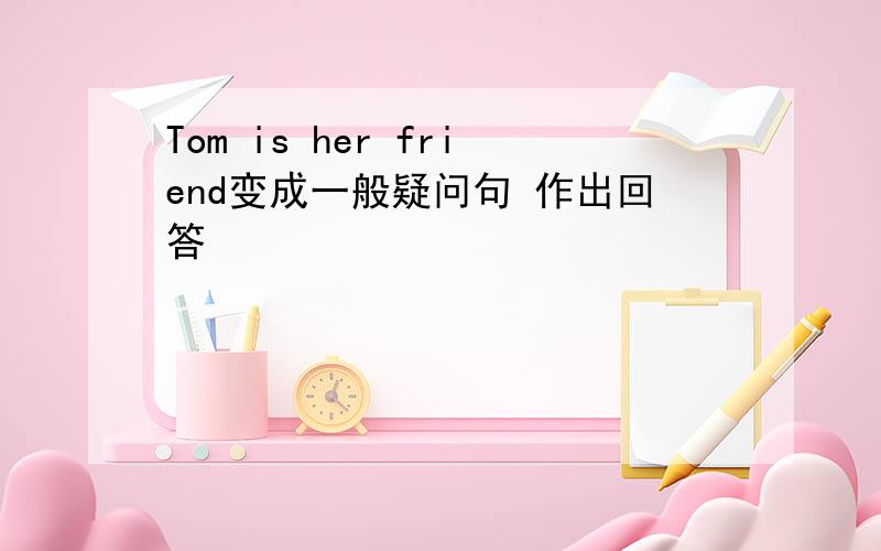 Tom is her friend变成一般疑问句 作出回答