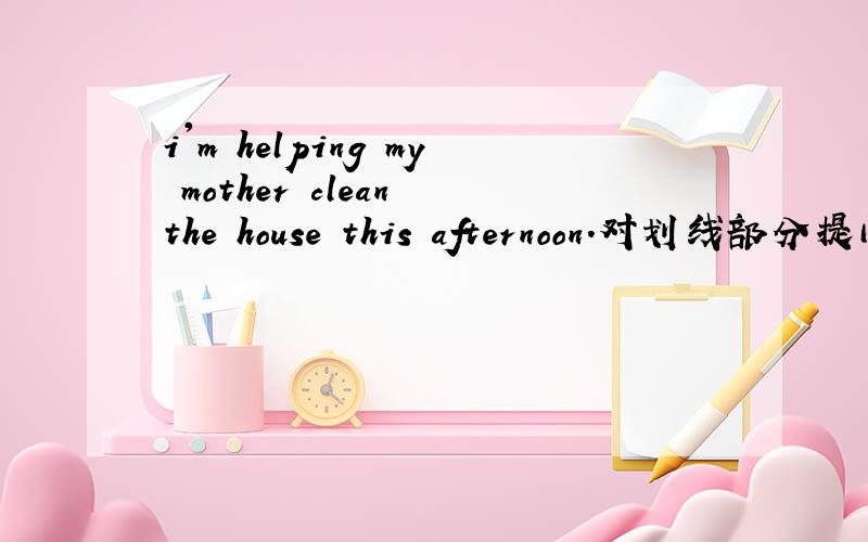 i'm helping my mother clean the house this afternoon.对划线部分提问画线部分：helping my mother clean the house___ ___ you ___ this afternoon?