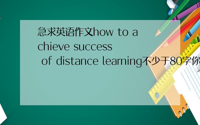 急求英语作文how to achieve success of distance learning不少于80字你早点回复啊，我都考完试了，只能给一楼了