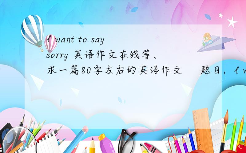 l want to say sorry 英语作文在线等、求一篇80字左右的英语作文     题目：l want to say sorry