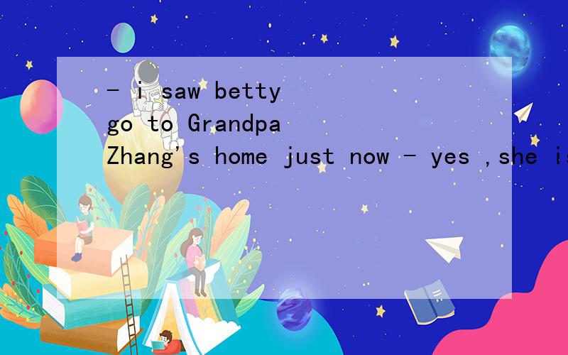 - i saw betty go to Grandpa Zhang's home just now - yes ,she is often seen __the old man with hishis 后面是housework 回答具体些