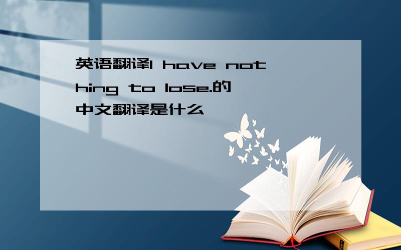 英语翻译I have nothing to lose.的中文翻译是什么,