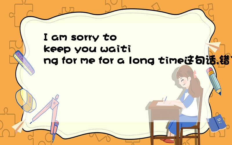 I am sorry to keep you waiting for me for a long time这句话,错了吗,看一下语法错没错 I am sorry to have kept you waiting for me for a long time 是不是第一个不对，这个才对