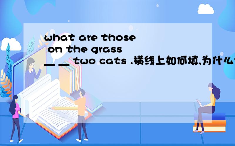 what are those on the grass ＿ ＿ two cats .横线上如何填,为什么?