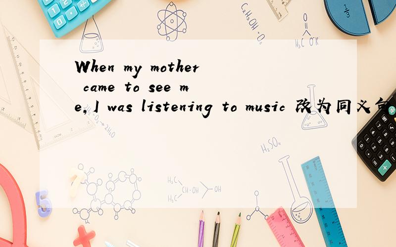 When my mother came to see me,I was listening to music 改为同义句