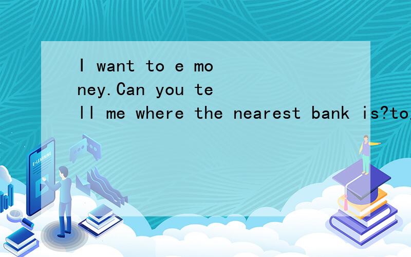 I want to e money.Can you tell me where the nearest bank is?to后面应该填什么e开头的单词