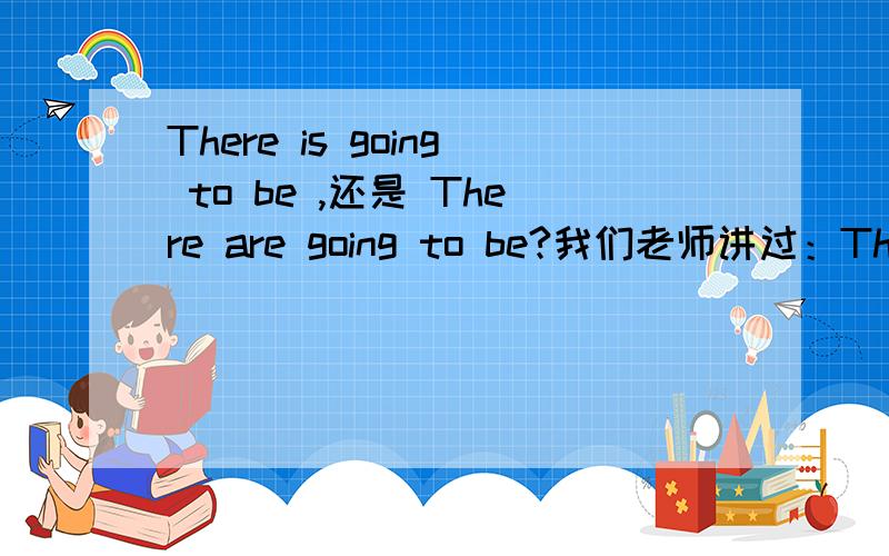 There is going to be ,还是 There are going to be?我们老师讲过：There is going to be 2 tests .而且强调不管是单还是复都要用is,而我在教辅书上看到There are going to be two football matches at our school next week .于是