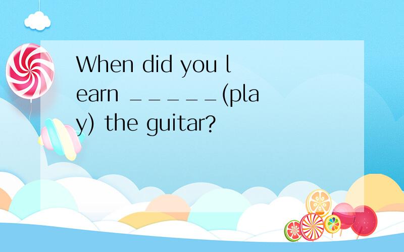 When did you learn _____(play) the guitar?