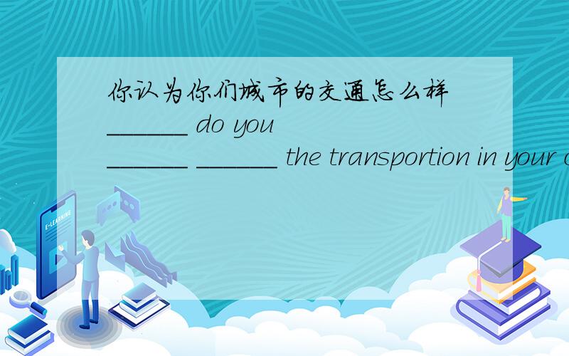 你认为你们城市的交通怎么样 ______ do you ______ ______ the transportion in your city?