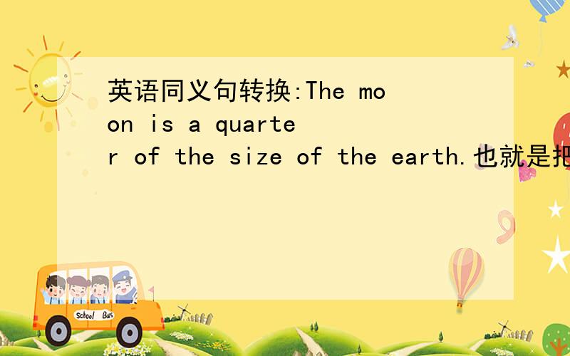 英语同义句转换:The moon is a quarter of the size of the earth.也就是把a quarter of 四分之一换一种说法