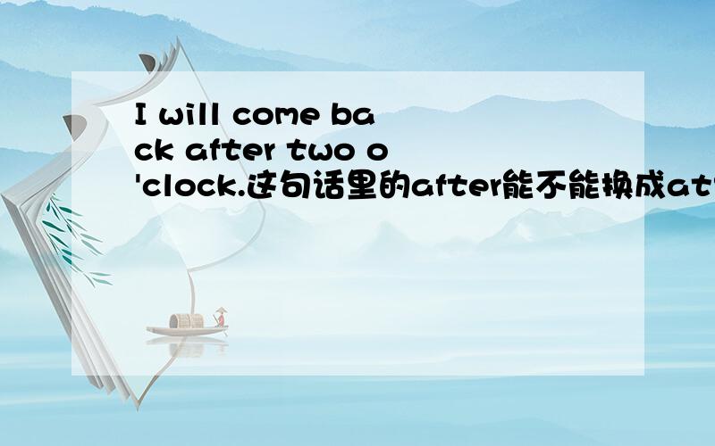 I will come back after two o'clock.这句话里的after能不能换成at?为什么?最好举些例子,