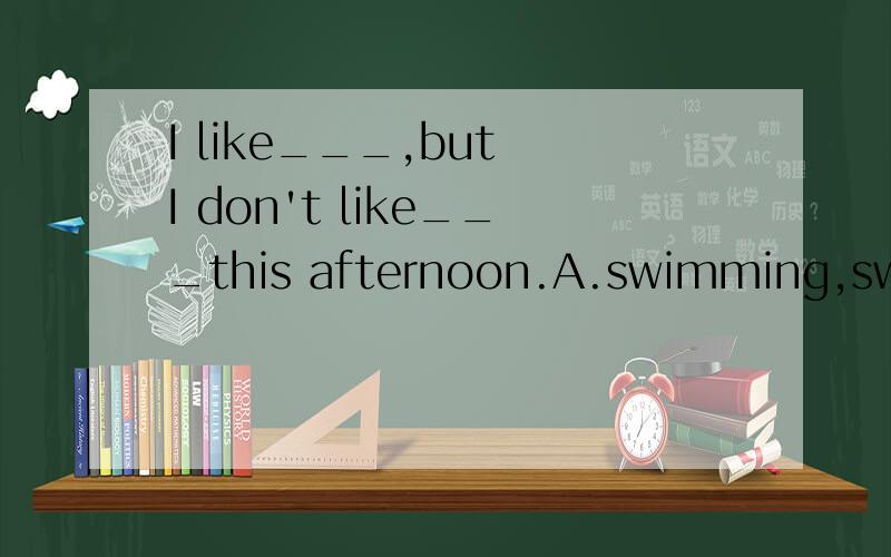 I like___,but I don't like___this afternoon.A.swimming,swimming B.to swim,swimmingC.swimming,to swim 为什么要这样选?