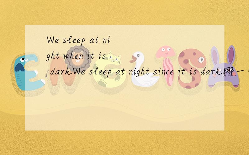 We sleep at night when it is dark.We sleep at night since it is dark.哪一句才是对的呢?选when还是since,怎么感觉两个都可以.