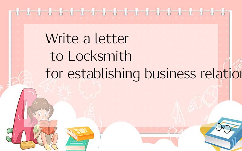 Write a letter to Locksmith for establishing business relations,with an aim of selling steel and copper locks to it.The source of your informationYour intentionYour business scopeThe reference as to your firm’s financial standingYour expectation /r