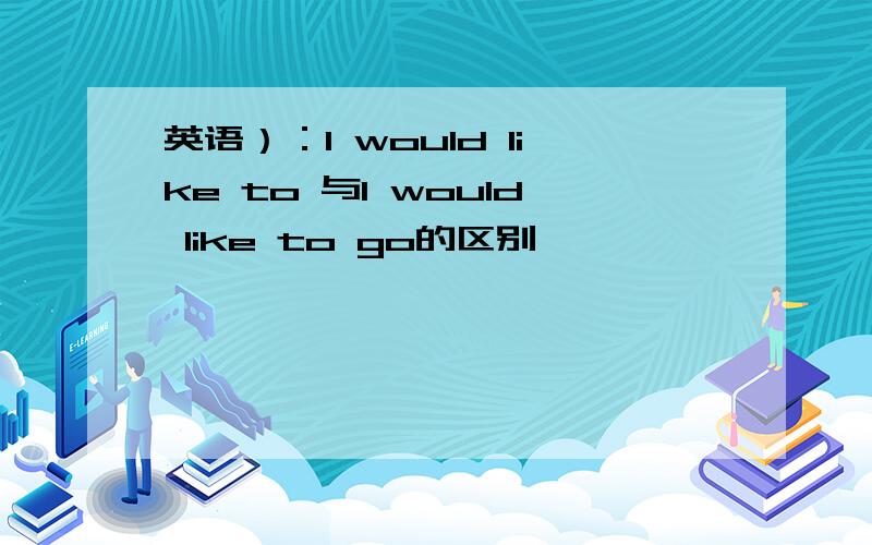 英语）：l would like to 与l would like to go的区别