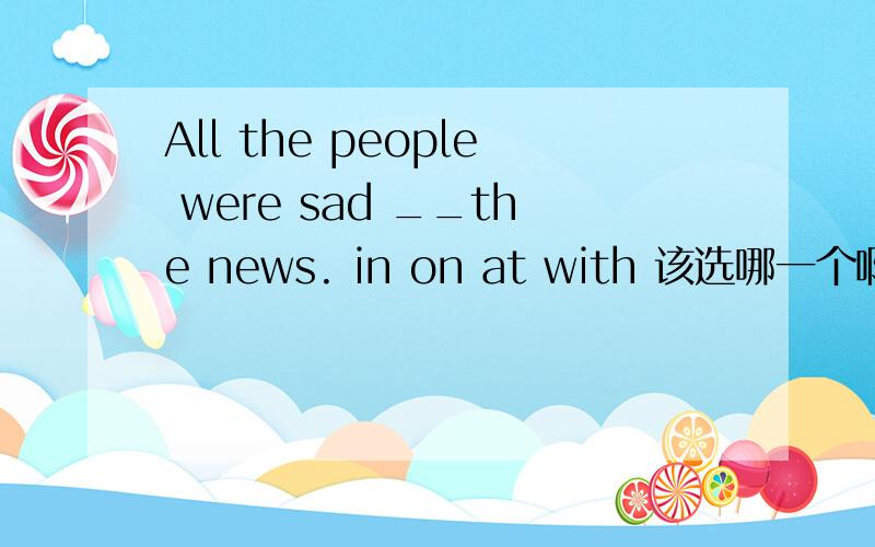 All the people were sad __the news. in on at with 该选哪一个啊,有固定的短语么