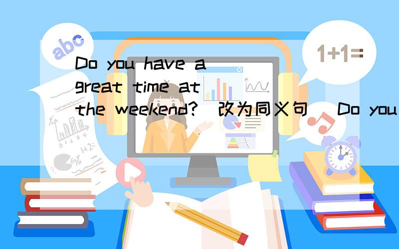 Do you have a great time at the weekend?(改为同义句) Do you ___ ___ / ___ ___ at the weekend?