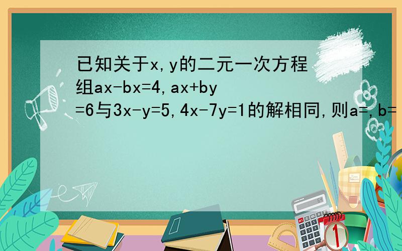 已知关于x,y的二元一次方程组ax-bx=4,ax+by=6与3x-y=5,4x-7y=1的解相同,则a=,b=