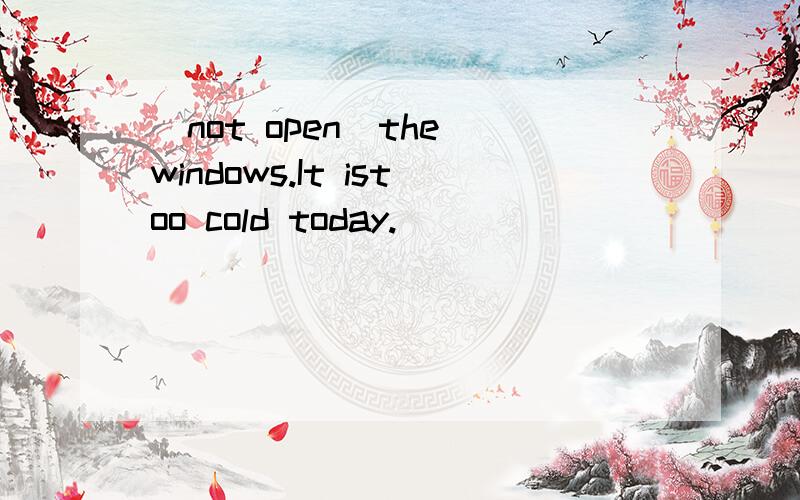 (not open)the windows.It istoo cold today.