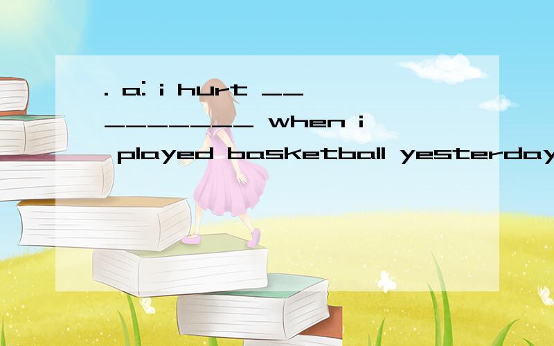 . a: i hurt _________ when i played basketball yesterday. what ______ i do?