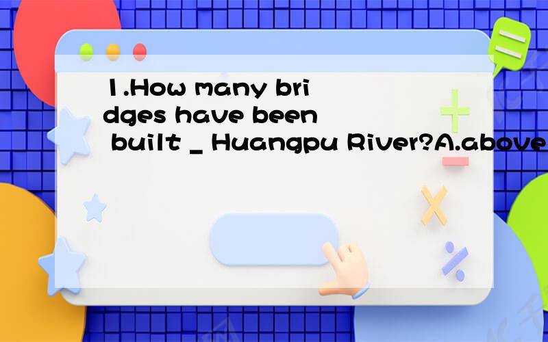 1.How many bridges have been built _ Huangpu River?A.above B.over 这2个有什么区别 能不能再给我点例句2.Tom is the second tallest in Class2,but he is taller than _ in Class3.A.any other pupil B.any pupil c.all the other pupils 这3个