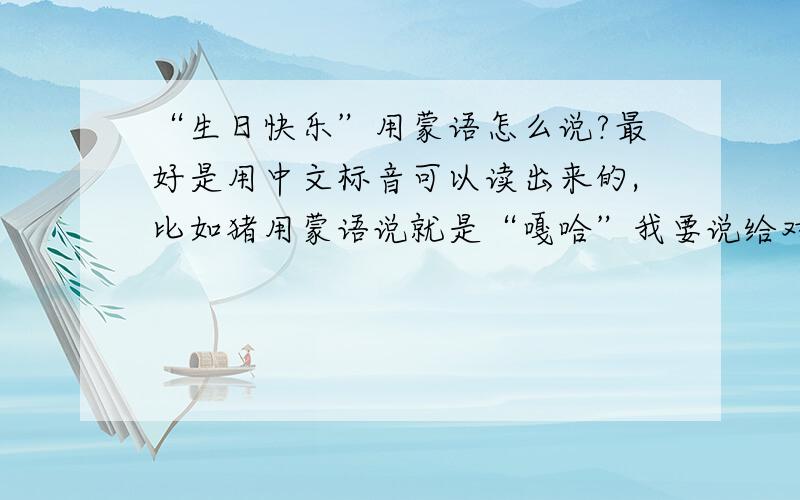 “生日快乐”用蒙语怎么说?最好是用中文标音可以读出来的,比如猪用蒙语说就是“嘎哈”我要说给对方听,有没有中文标音的?一楼的答案我之前已经搜索出来过!
