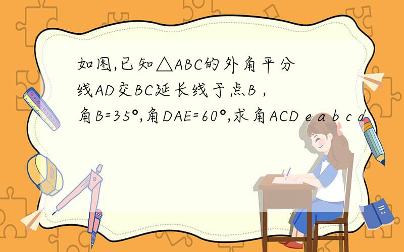 如图,已知△ABC的外角平分线AD交BC延长线于点B ,角B=35°,角DAE=60°,求角ACD e a b c d