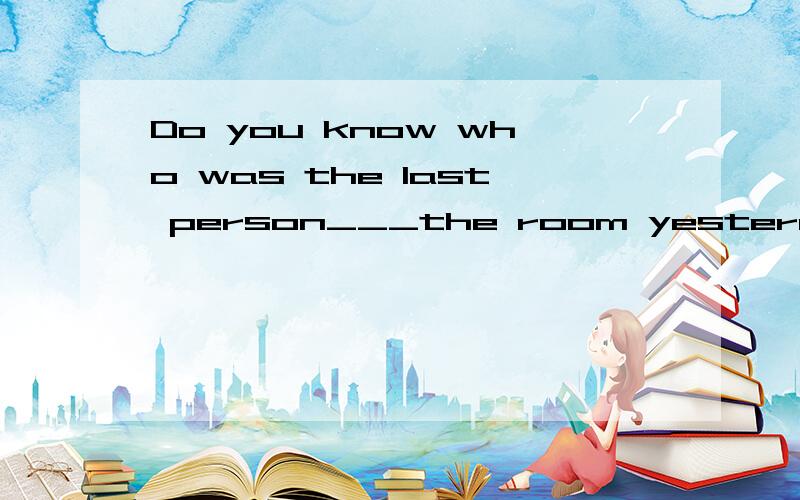 Do you know who was the last person___the room yesterday afternoon?A:leave B:leaving C:to leave D:left还是搞不明白为什么不选D,为什么是过去进行时?