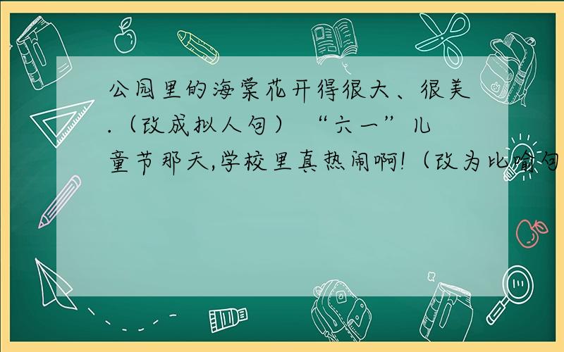 公园里的海棠花开得很大、很美.（改成拟人句） “六一”儿童节那天,学校里真热闹啊!（改为比喻句）按要求写句子 ©2010 Baidu 使用百度前必读 我是知道协议创造者 谁回答了给某..某..某