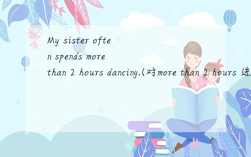 My sister often spends more than 2 hours dancing.(对more than 2 hours 进行提问）____ ____ ____ your sister often ____ ____?