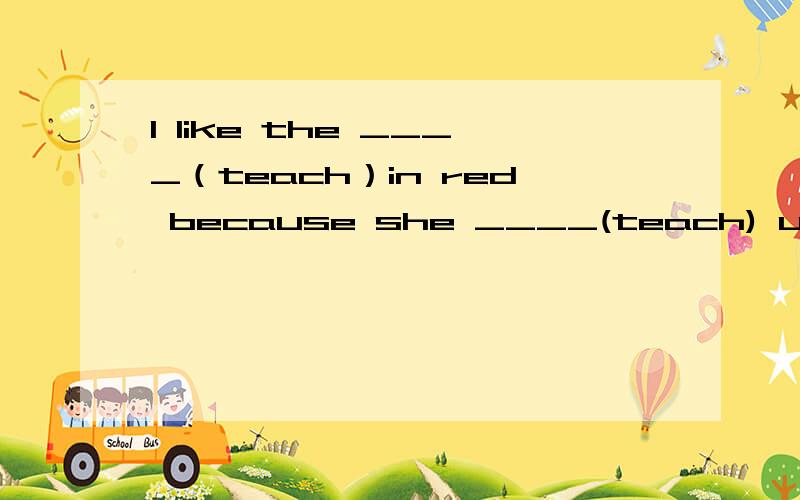 I like the ____（teach）in red because she ____(teach) us English well.