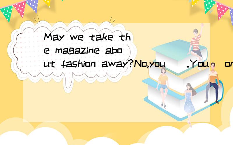 May we take the magazine about fashion away?No,you__.You _only read it here in the reading roomA.can't ; mustB.mustn't ; needC.mustn't ; canD.needn't ;may选哪个?为什么?