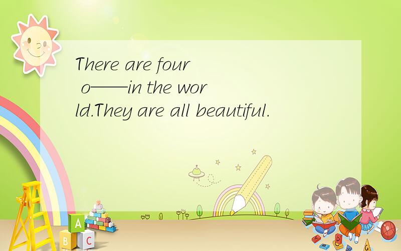 There are four o——in the world.They are all beautiful.