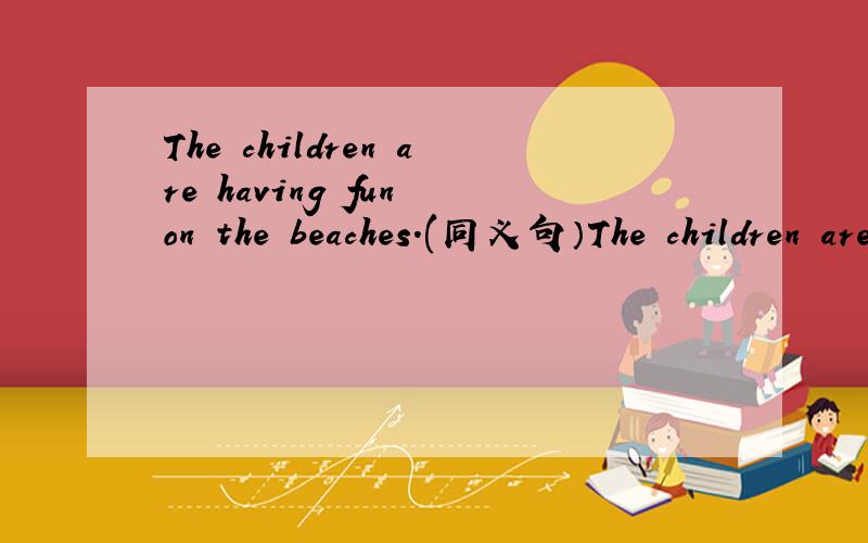 The children are having fun on the beaches.(同义句）The children are ____ _____on the beaches.