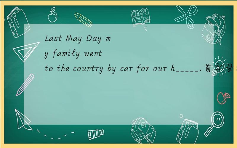 Last May Day my family went to the country by car for our h_____.首字母填空~