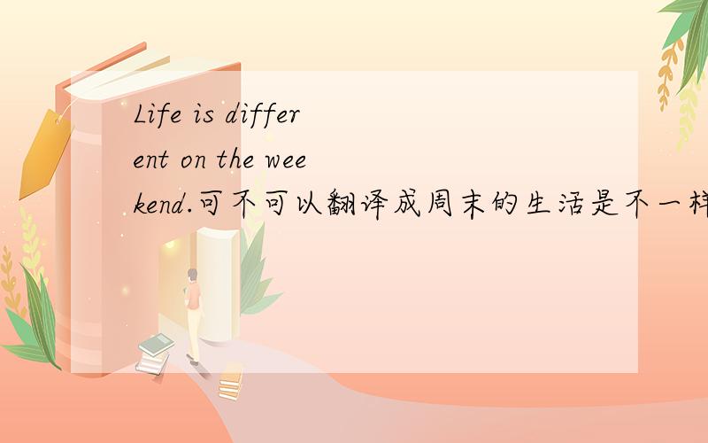 Life is different on the weekend.可不可以翻译成周末的生活是不一样的.