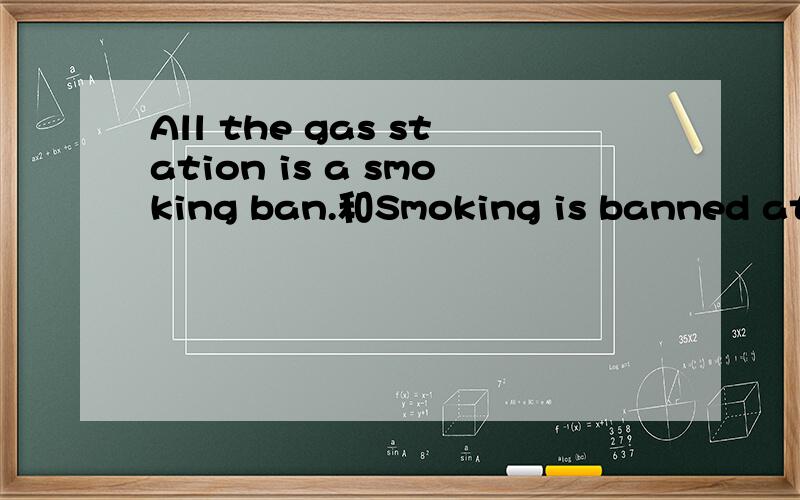All the gas station is a smoking ban.和Smoking is banned at all petrol stations.那句更正确前一句是用翻译软件翻译的.为什么会有那么多的版本?那一句才是正确的不会是害人的软件把