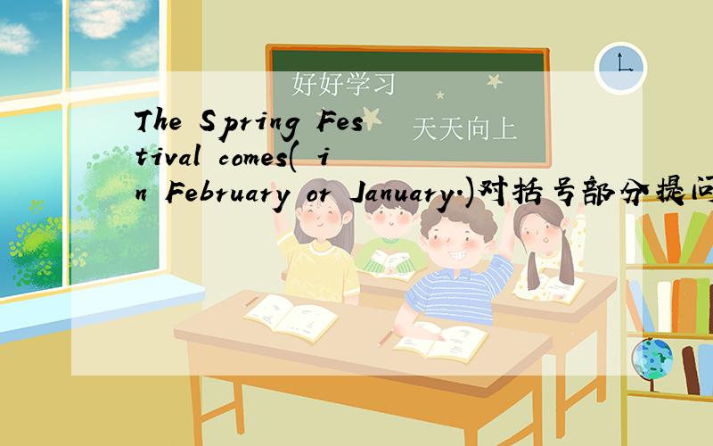 The Spring Festival comes( in February or January.)对括号部分提问