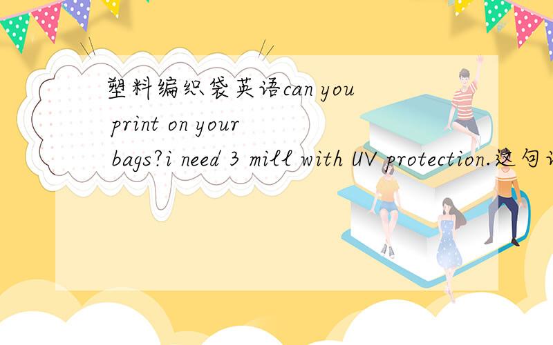 塑料编织袋英语can you print on your bags?i need 3 mill with UV protection.这句话是对塑料编织袋的要求,Many thanks..,