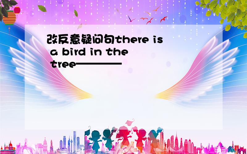 改反意疑问句there is a bird in the tree————