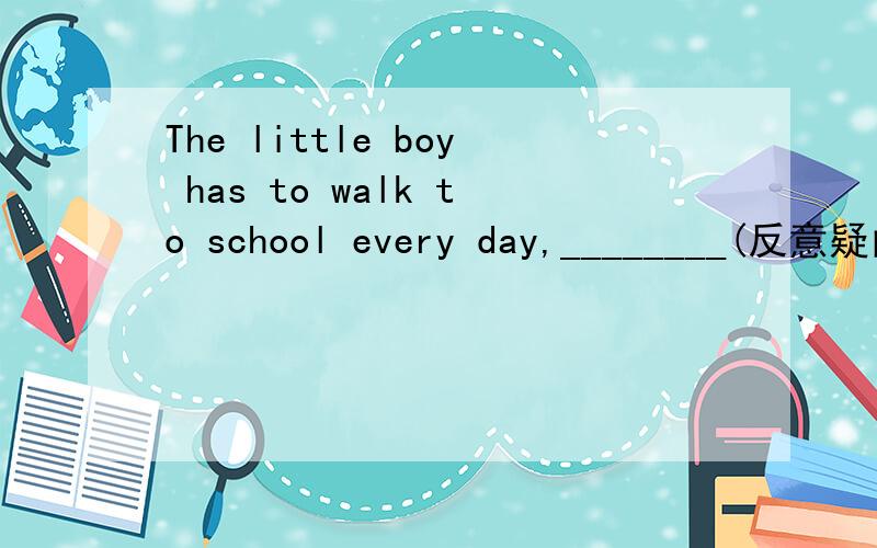 The little boy has to walk to school every day,________(反意疑问句）