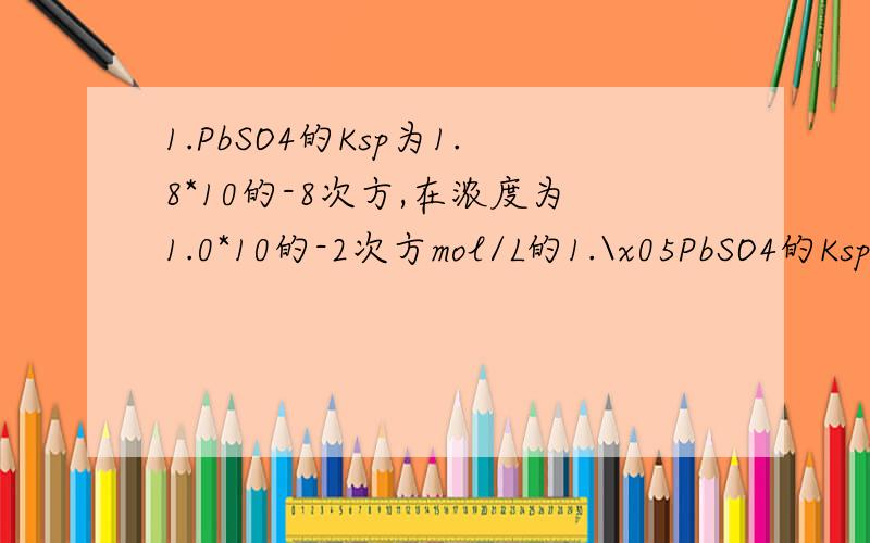 1.PbSO4的Ksp为1.8*10的-8次方,在浓度为1.0*10的-2次方mol/L的1.\x05PbSO4的Ksp为1.8*10的-8次方,在浓度为1.0*10的-2次方mol/L的Na2SO4溶液中达到饱和时其溶解度为?MOL/L（答案:2.68）2.\x05已知某溶液中含有0.100m