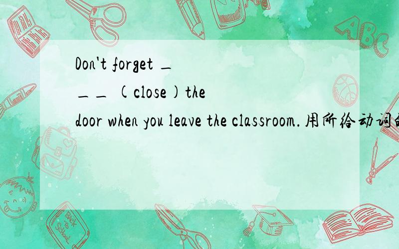 Don't forget ___ (close)the door when you leave the classroom.用所给动词的正确形式填空