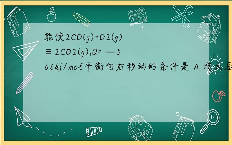 能使2CO(g)+O2(g)≡2CO2(g),Q= —566kj/mol平衡向右移动的条件是 A 增大压强 B 增大CO2 C 加入催化剂 D升