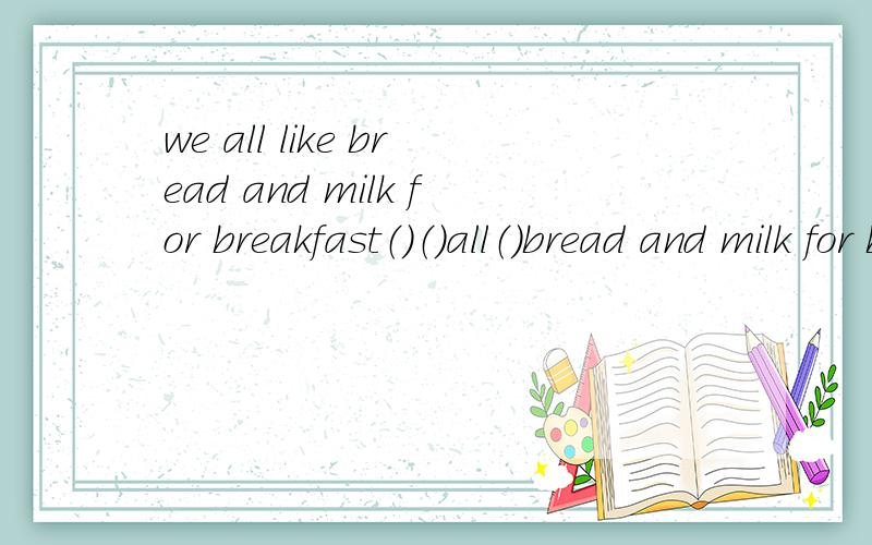 we all like bread and milk for breakfast（）（）all（）bread and milk for breakfast?Yes,（）（）