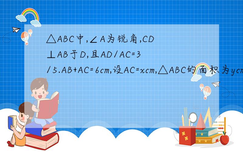 △ABC中,∠A为锐角,CD⊥AB于D,且AD/AC=3/5.AB+AC=6cm,设AC=xcm,△ABC的面积为ycm²1、求y关于x的函数解析式2、当AC长度为多少时,△ABC的面积最大,最大值是多少?过程