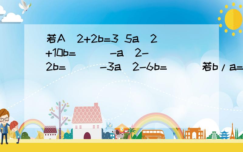 若A^2+2b=3 5a^2+10b=( ) -a^2-2b=( ) -3a^2-6b=( ) 若b/a=3 4b/3a=（ ）a/6b=( )若x^2+x=13x^2+3x 3x^2+3x-5 若a+b/a-b=3(a+b)/(a-b)-[4(a-b)]/(a+b)若x+2y^2+5=73x+6y^2+4