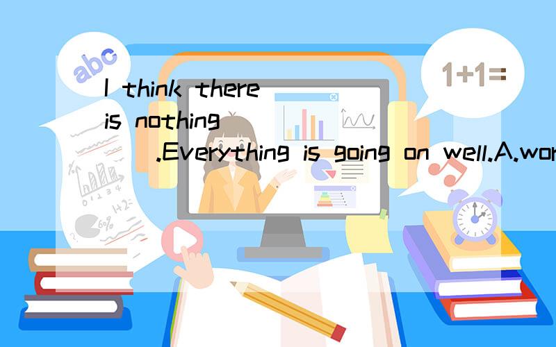 I think there is nothing _____.Everything is going on well.A.worried B.to worry about C.worryI think there is nothing _____.Everything is going on well.A.worried aboutB.to worry about C.worry D.to worry