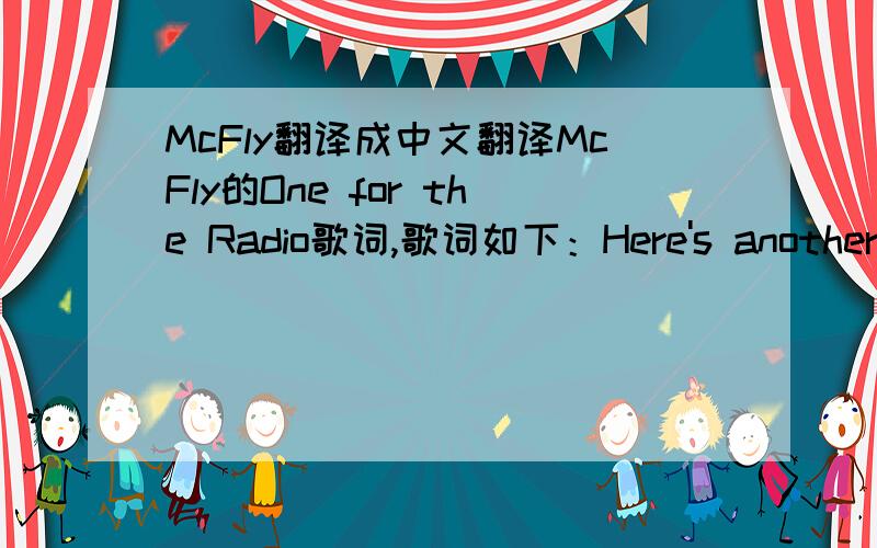 McFly翻译成中文翻译McFly的One for the Radio歌词,歌词如下：Here's another song for the Radio!Life isn't fair for the people who careStick your nose in the air and that's how you go farSo go tell your lovers, your fathers and brothersYou