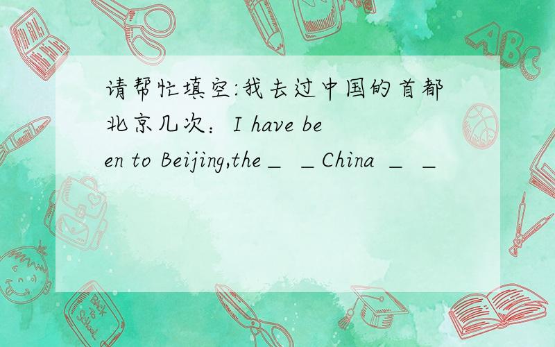 请帮忙填空:我去过中国的首都北京几次：I have been to Beijing,the＿ ＿China ＿ ＿